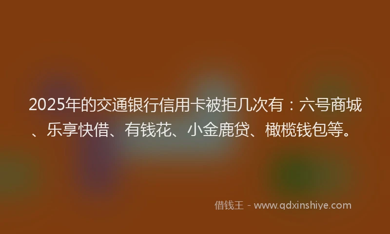 2025年的交通银行信用卡被拒几次有：六号商城、乐享快借、有钱花、小金鹿贷、橄榄钱包等。