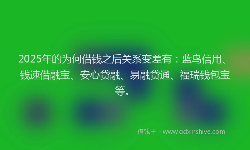 2025年的为何借钱之后关系变差有：蓝鸟信用、钱速借融宝、安心贷融、易融贷通、福瑞钱包宝等。