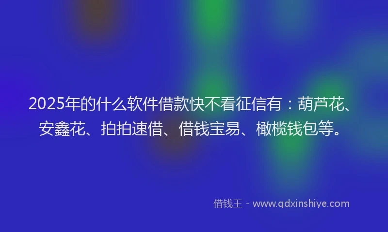 2025年的什么软件借款快不看征信有：葫芦花、安鑫花、拍拍速借、借钱宝易、橄榄钱包等。