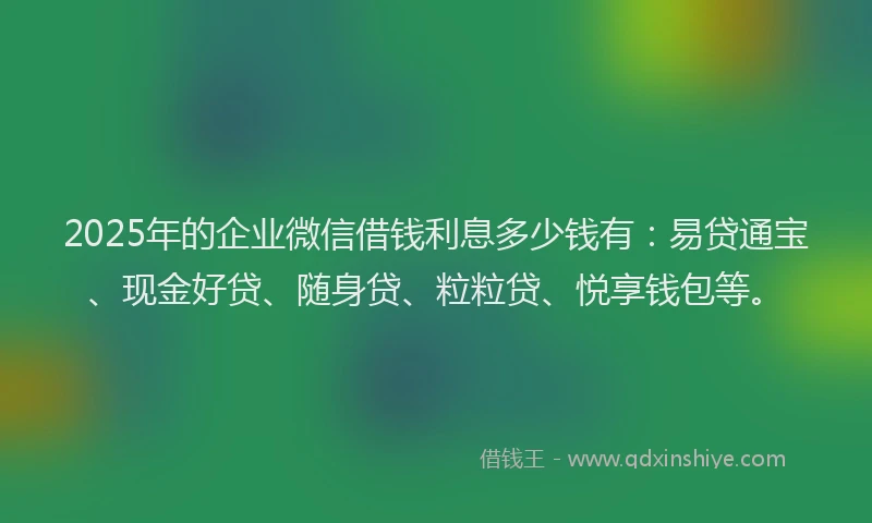 2025年的企业微信借钱利息多少钱有：易贷通宝、现金好贷、随身贷、粒粒贷、悦享钱包等。