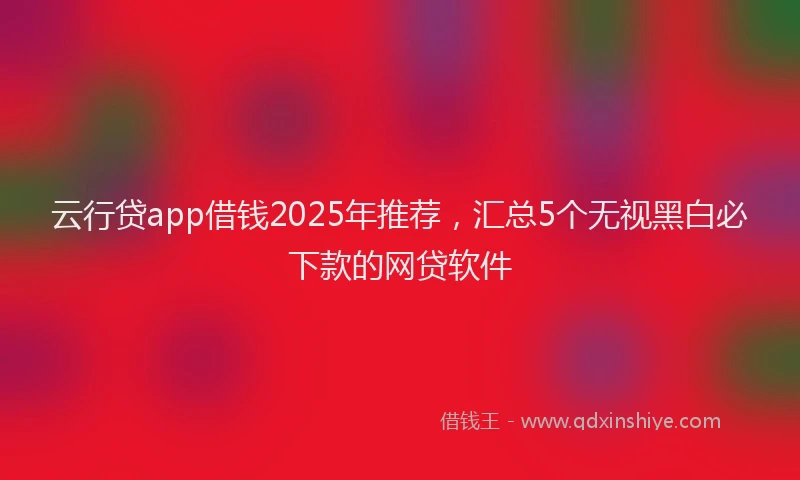 云行贷app借钱2025年推荐，汇总5个无视黑白必下款的网贷软件