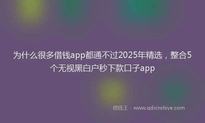 为什么很多借钱app都通不过2025年精选,整合5个无视黑白户秒下款口子app
