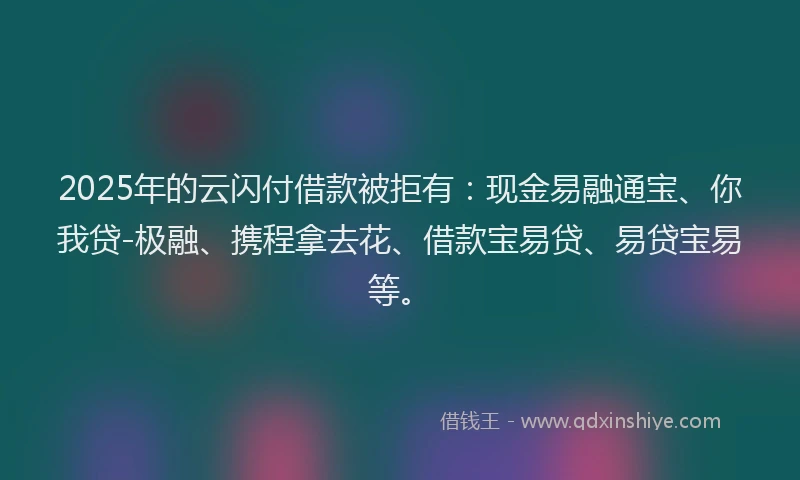 2025年的云闪付借款被拒有：现金易融通宝、你我贷-极融、携程拿去花、借款宝易贷、易贷宝易等。