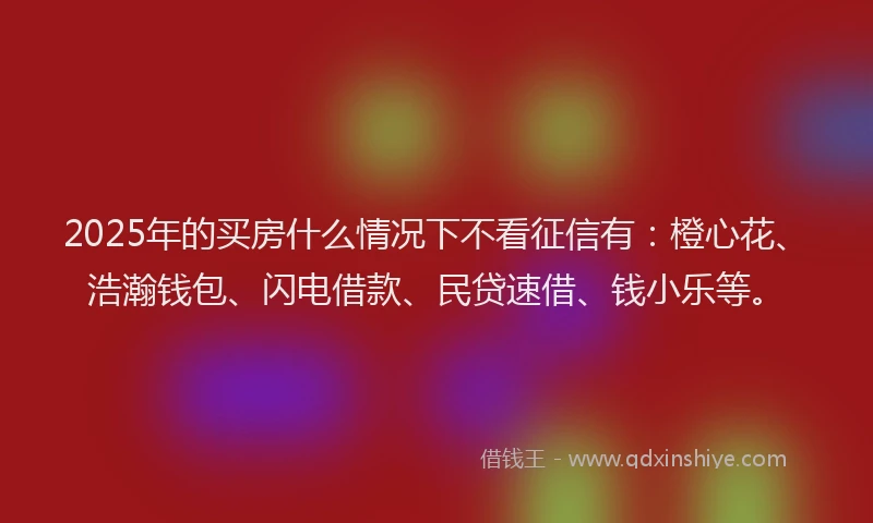 2025年的买房什么情况下不看征信有：橙心花、浩瀚钱包、闪电借款、民贷速借、钱小乐等。