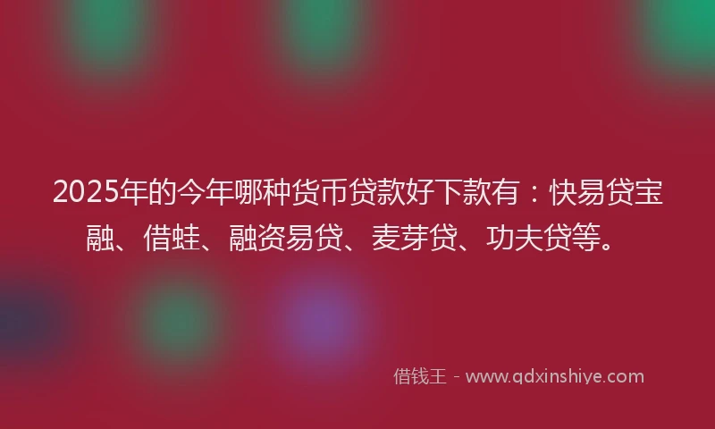 2025年的今年哪种货币贷款好下款有：快易贷宝融、借蛙、融资易贷、麦芽贷、功夫贷等。