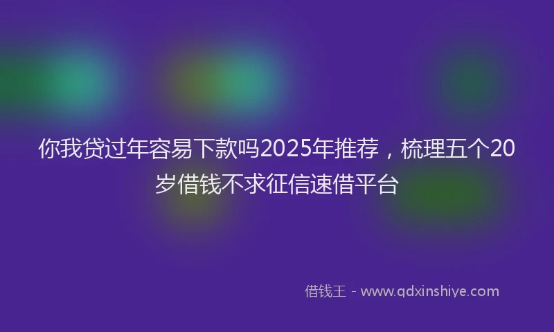 你我贷过年容易下款吗2025年推荐，梳理五个20岁借钱不求征信速借平台