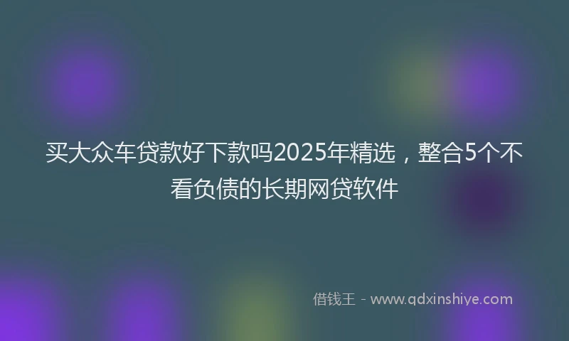 买大众车贷款好下款吗2025年精选,整合5个不看负债的长期网贷软件