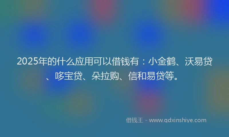 2025年的什么应用可以借钱有：小金鹤、沃易贷、哆宝贷、朵拉购、信和易贷等。