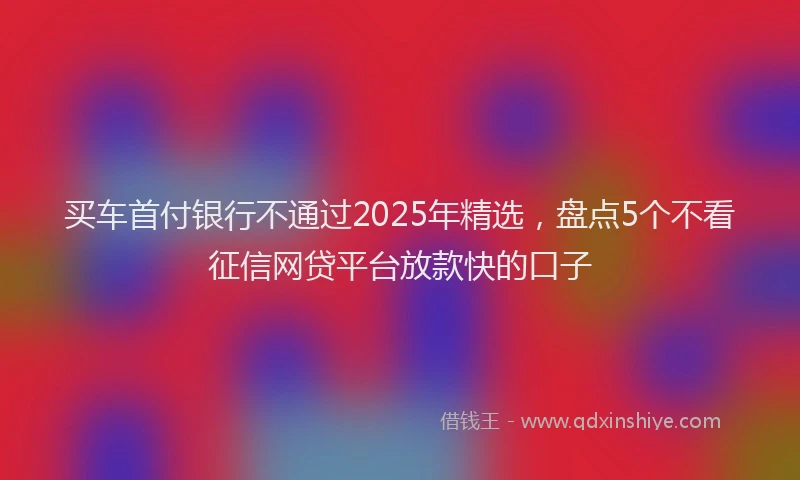 买车首付银行不通过2025年精选，盘点5个不看征信网贷平台放款快的口子