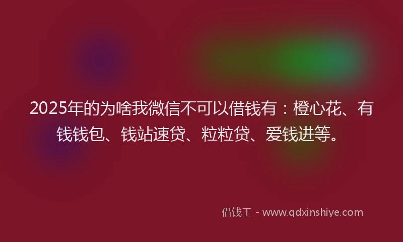 2025年的为啥我微信不可以借钱有：橙心花、有钱钱包、钱站速贷、粒粒贷、爱钱进等。