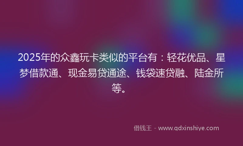 2025年的众鑫玩卡类似的平台有：轻花优品、星梦借款通、现金易贷通途、钱袋速贷融、陆金所等。