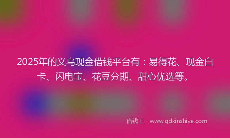 2025年的义乌现金借钱平台有:易得花、现金白卡、闪电宝、花豆分期、甜心优选等。