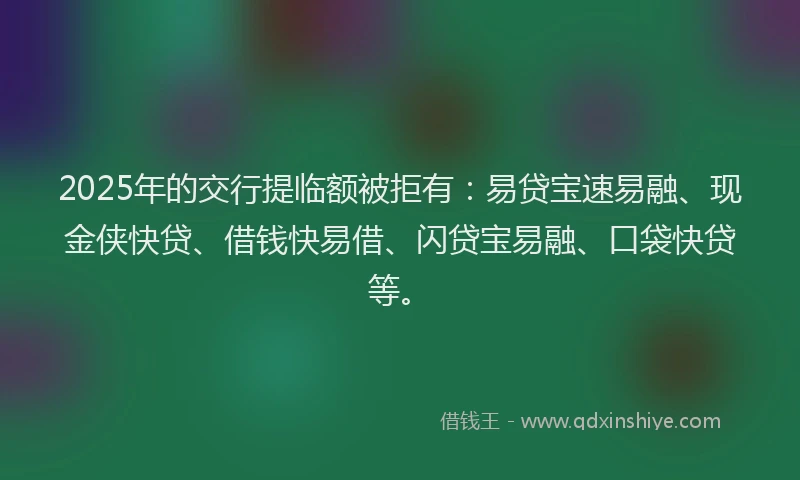 2025年的交行提临额被拒有：易贷宝速易融、现金侠快贷、借钱快易借、闪贷宝易融、口袋快贷等。