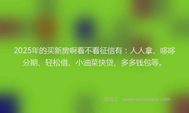 2025年的买新房啊看不看征信有：人人拿、哆哆分期、轻松借、小油菜快贷、多多钱包等。