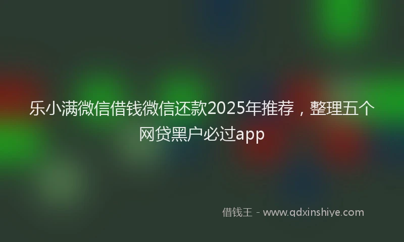 乐小满微信借钱微信还款2025年推荐，整理五个网贷黑户必过app