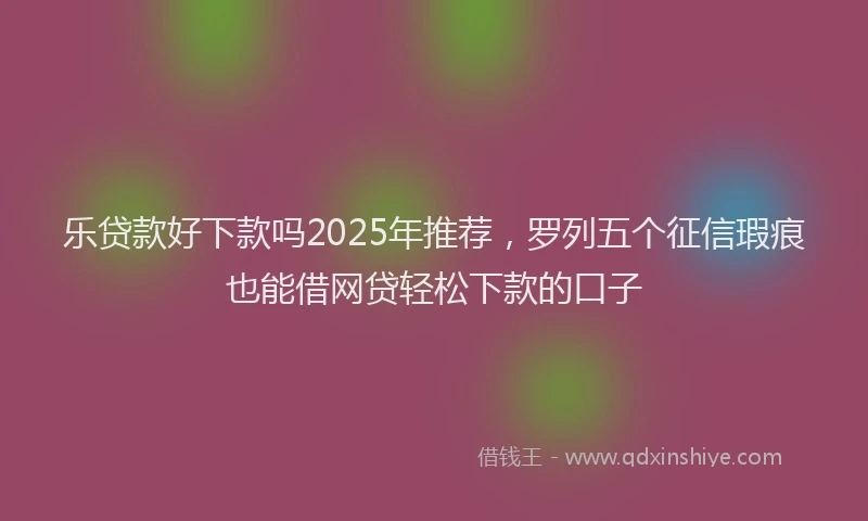 乐贷款好下款吗2025年推荐，罗列五个征信瑕疵也能借网贷轻松下款的口子