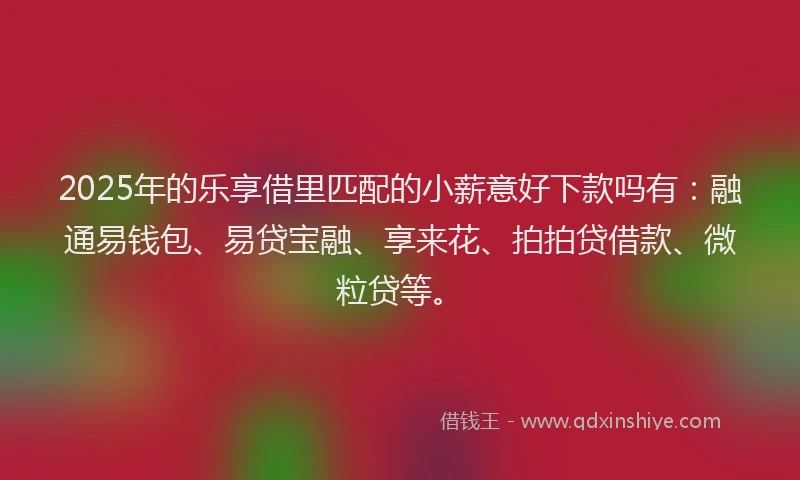 2025年的乐享借里匹配的小薪意好下款吗有：融通易钱包、易贷宝融、享来花、拍拍贷借款、微粒贷等。