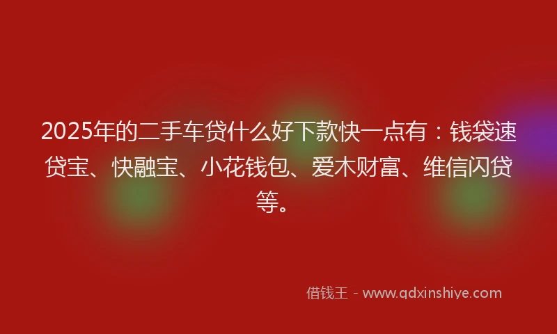 2025年的二手车贷什么好下款快一点有：钱袋速贷宝、快融宝、小花钱包、爱木财富、维信闪贷等。