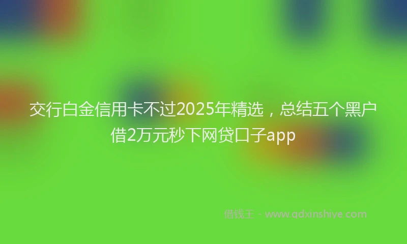 交行白金信用卡不过2025年精选，总结五个黑户借2万元秒下网贷口子app