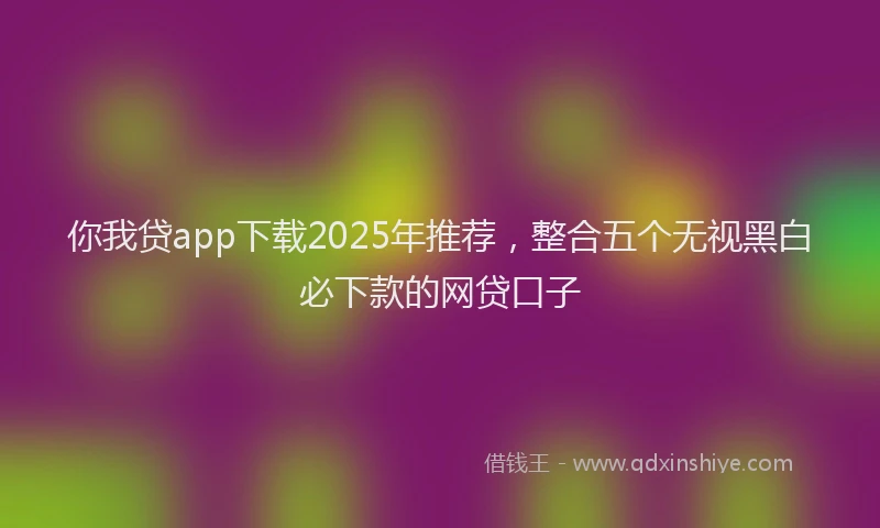 你我贷app下载2025年推荐,整合五个无视黑白必下款的网贷口子