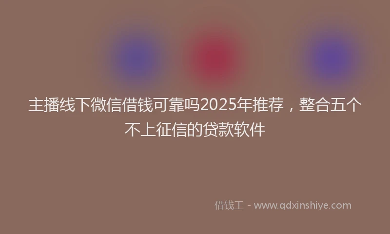 主播线下微信借钱可靠吗2025年推荐，整合五个不上征信的贷款软件