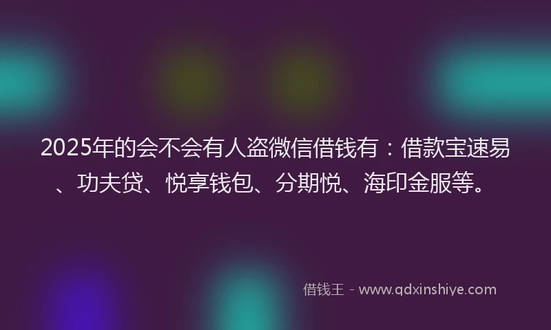 2025年的会不会有人盗微信借钱有：借款宝速易、功夫贷、悦享钱包、分期悦、海印金服等。