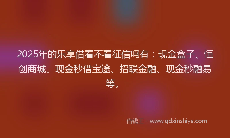2025年的乐享借看不看征信吗有:现金盒子、恒创商城、现金秒借宝途、招联金融、现金秒融易等。
