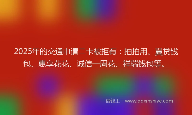 2025年的交通申请二卡被拒有：拍拍用、翼贷钱包、惠享花花、诚信一周花、祥瑞钱包等。
