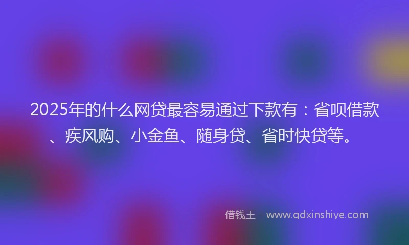 2025年的什么网贷最容易通过下款有：省呗借款、疾风购、小金鱼、随身贷、省时快贷等。