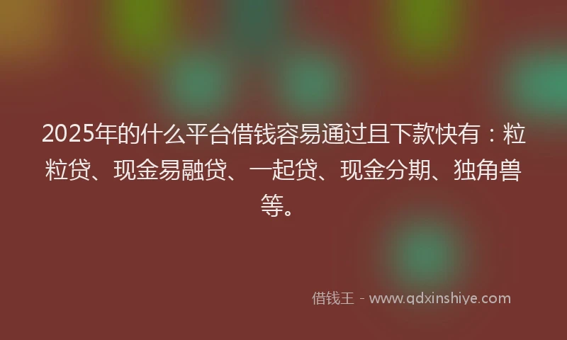 2025年的什么平台借钱容易通过且下款快有：粒粒贷、现金易融贷、一起贷、现金分期、独角兽等。