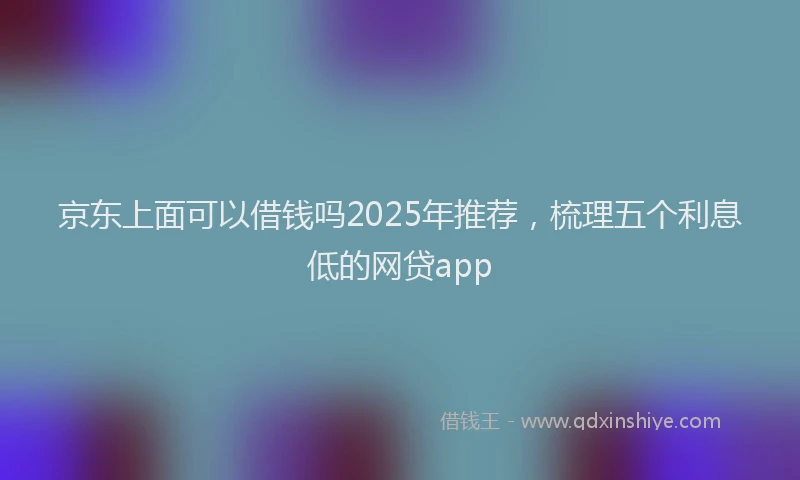 京东上面可以借钱吗2025年推荐，梳理五个利息低的网贷app