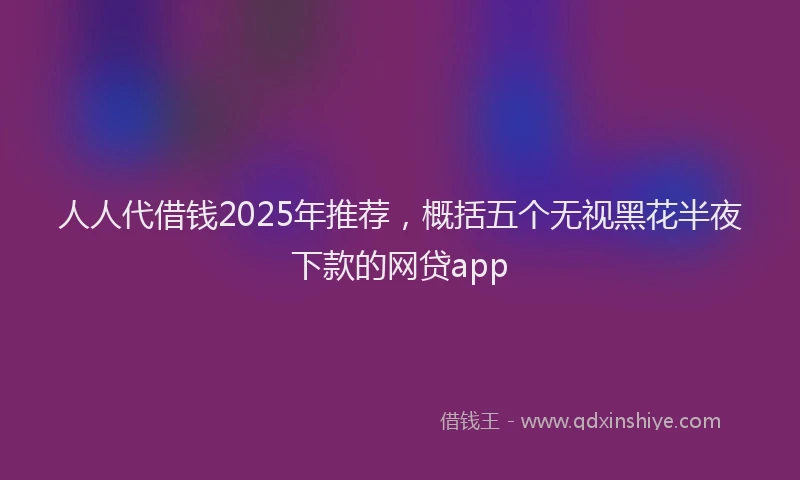 人人代借钱2025年推荐，概括五个无视黑花半夜下款的网贷app