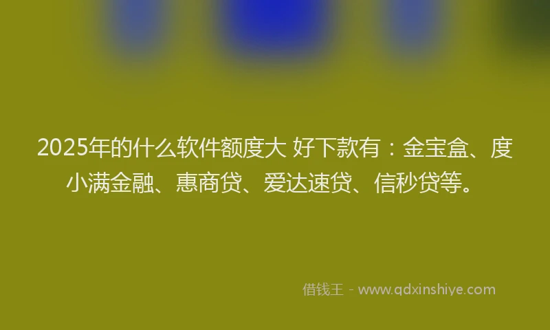 2025年的什么软件额度大 好下款有：金宝盒、度小满金融、惠商贷、爱达速贷、信秒贷等。
