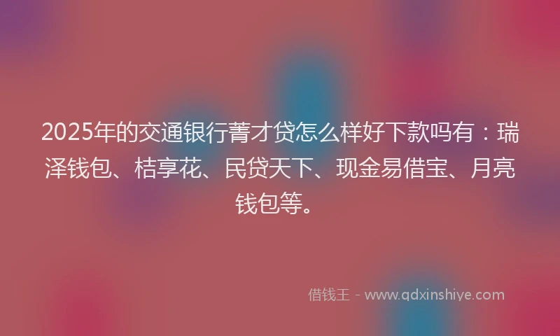 2025年的交通银行菁才贷怎么样好下款吗有：瑞泽钱包、桔享花、民贷天下、现金易借宝、月亮钱包等。