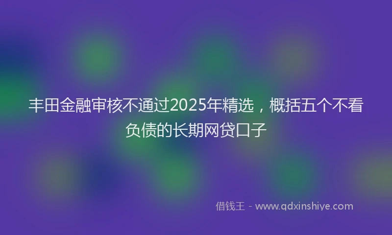 丰田金融审核不通过2025年精选,概括五个不看负债的长期网贷口子