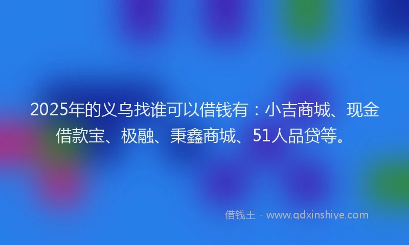 2025年的义乌找谁可以借钱有：小吉商城、现金借款宝、极融、秉鑫商城、51人品贷等。