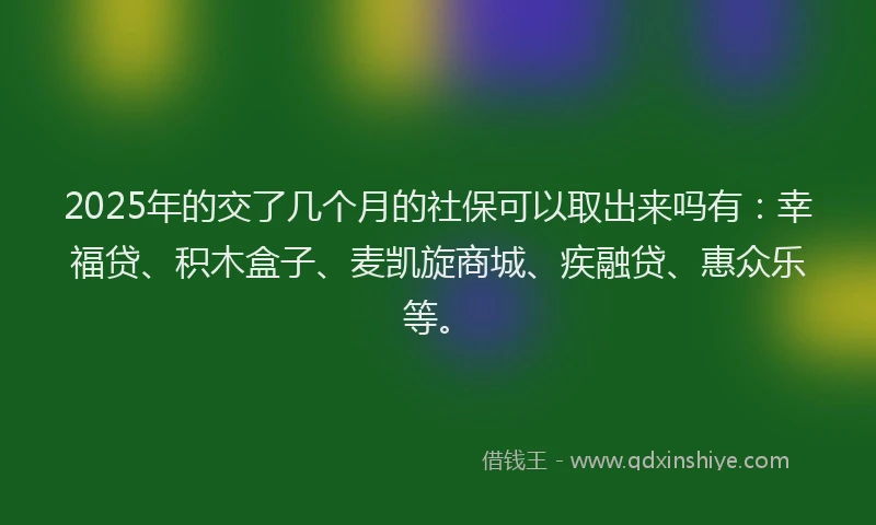 2025年的交了几个月的社保可以取出来吗有：幸福贷、积木盒子、麦凯旋商城、疾融贷、惠众乐等。
