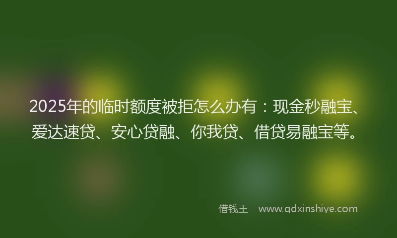 2025年的临时额度被拒怎么办有：现金秒融宝、爱达速贷、安心贷融、你我贷、借贷易融宝等。