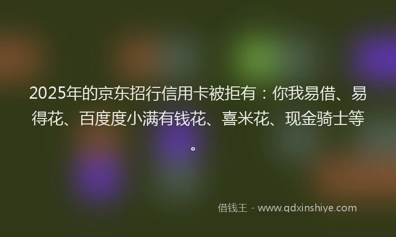 2025年的京东招行信用卡被拒有：你我易借、易得花、百度度小满有钱花、喜米花、现金骑士等。