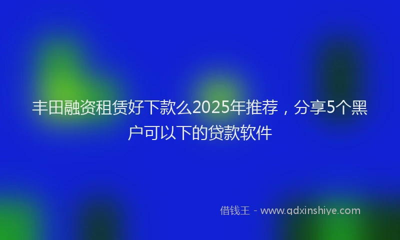 丰田融资租赁好下款么2025年推荐，分享5个黑户可以下的贷款软件