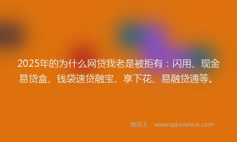 2025年的为什么网贷我老是被拒有：闪用、现金易贷盒、钱袋速贷融宝、享下花、易融贷通等。