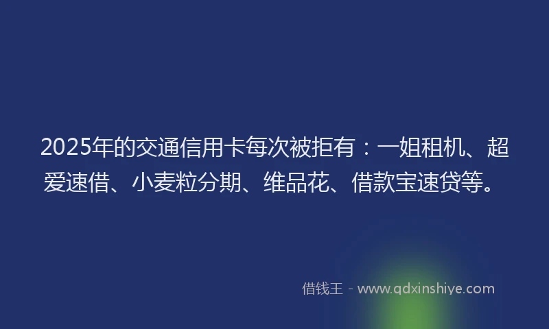 2025年的交通信用卡每次被拒有：一姐租机、超爱速借、小麦粒分期、维品花、借款宝速贷等。