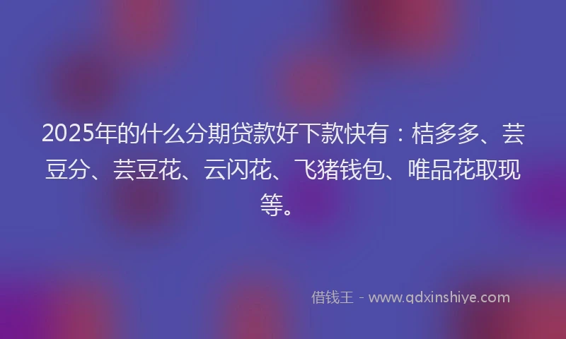 2025年的什么分期贷款好下款快有：桔多多、芸豆分、芸豆花、云闪花、飞猪钱包、唯品花取现等。