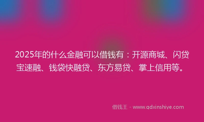 2025年的什么金融可以借钱有：开源商城、闪贷宝速融、钱袋快融贷、东方易贷、掌上信用等。