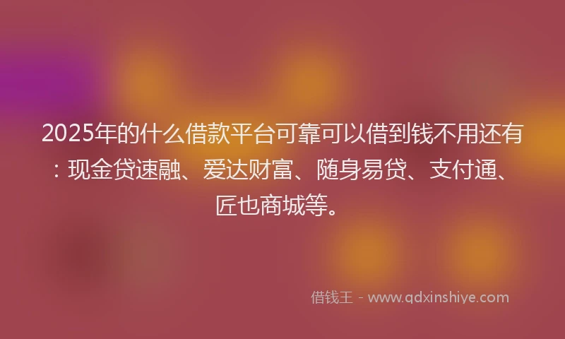 2025年的什么借款平台可靠可以借到钱不用还有：现金贷速融、爱达财富、随身易贷、支付通、匠也商城等。
