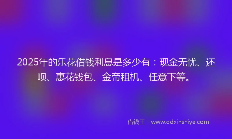 2025年的乐花借钱利息是多少有：现金无忧、还呗、惠花钱包、金帝租机、任意下等。