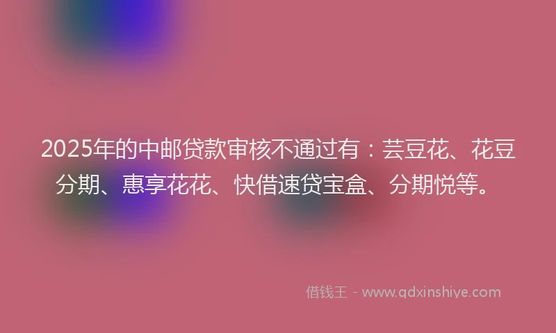 2025年的中邮贷款审核不通过有：芸豆花、花豆分期、惠享花花、快借速贷宝盒、分期悦等。