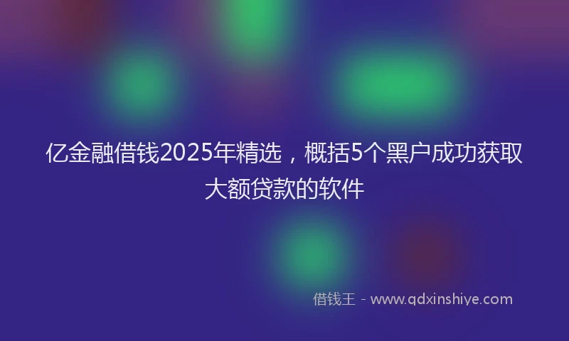 亿金融借钱2025年精选，概括5个黑户成功获取大额贷款的软件