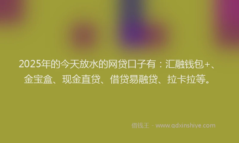 2025年的今天放水的网贷口子有：汇融钱包+、金宝盒、现金直贷、借贷易融贷、拉卡拉等。