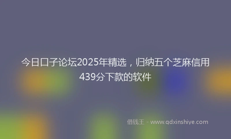 今日口子论坛2025年精选，归纳五个芝麻信用439分下款的软件